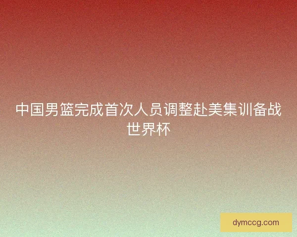 中国男篮完成首次人员调整赴美集训备战世界杯