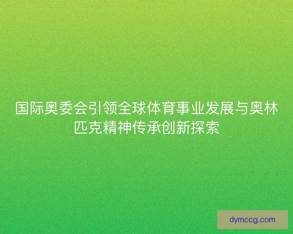 国际奥委会引领全球体育事业发展与奥林匹克精神传承创新探索